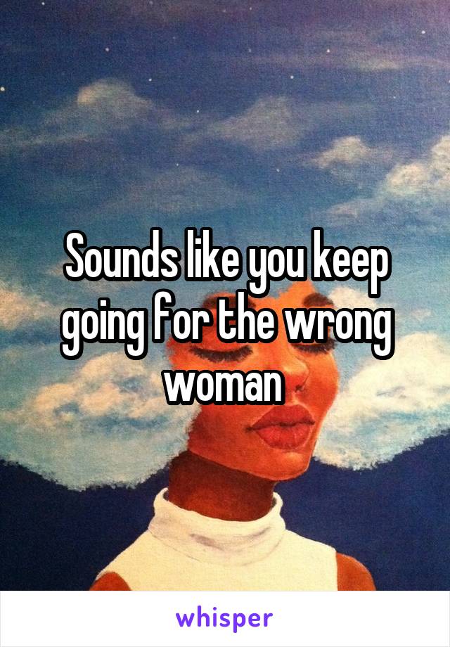 Sounds like you keep going for the wrong woman 