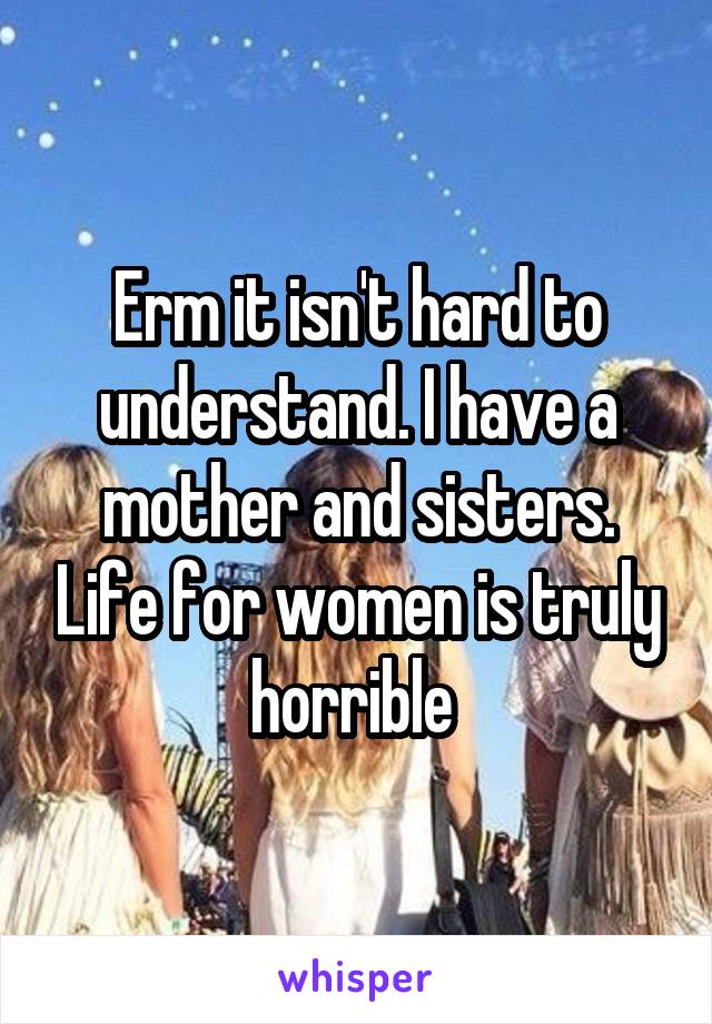 Erm it isn't hard to understand. I have a mother and sisters. Life for women is truly horrible 