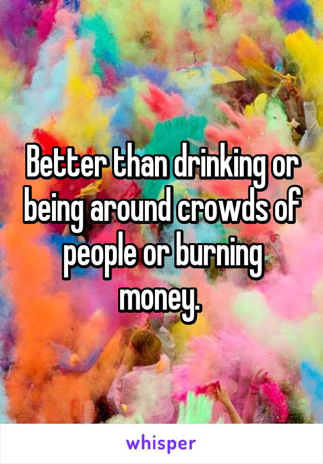 Better than drinking or being around crowds of people or burning money. 