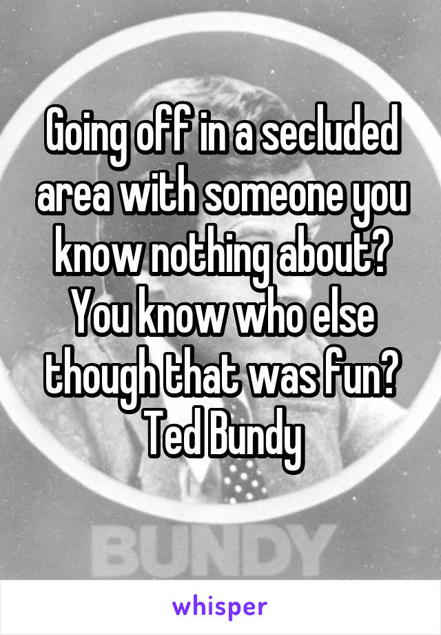 Going off in a secluded area with someone you know nothing about? You know who else though that was fun? Ted Bundy
