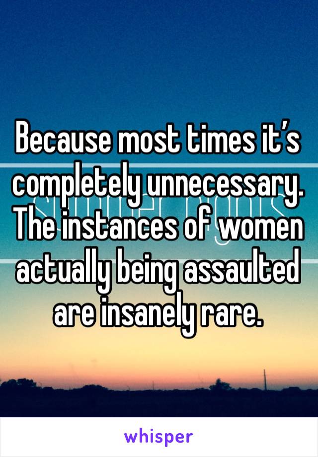 Because most times it’s completely unnecessary. The instances of women actually being assaulted are insanely rare.