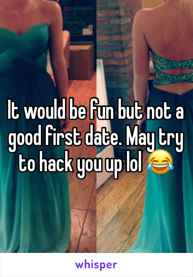 It would be fun but not a good first date. May try to hack you up lol 😂 