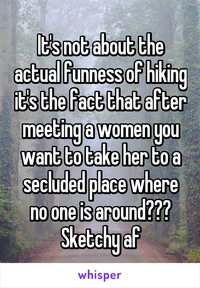 It's not about the actual funness of hiking it's the fact that after meeting a women you want to take her to a secluded place where no one is around??? Sketchy af