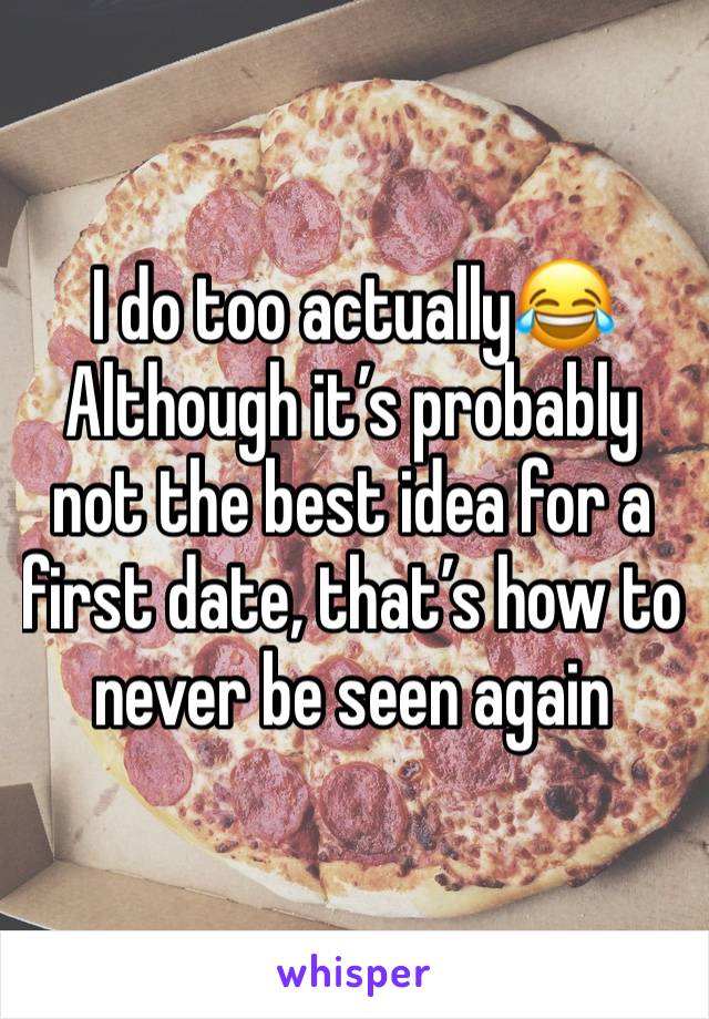 I do too actually😂 
Although it’s probably not the best idea for a first date, that’s how to never be seen again 