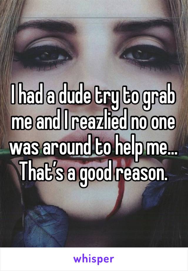 I had a dude try to grab me and I reazlied no one was around to help me…
That’s a good reason. 