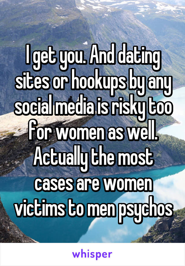 I get you. And dating sites or hookups by any social media is risky too for women as well. Actually the most cases are women victims to men psychos