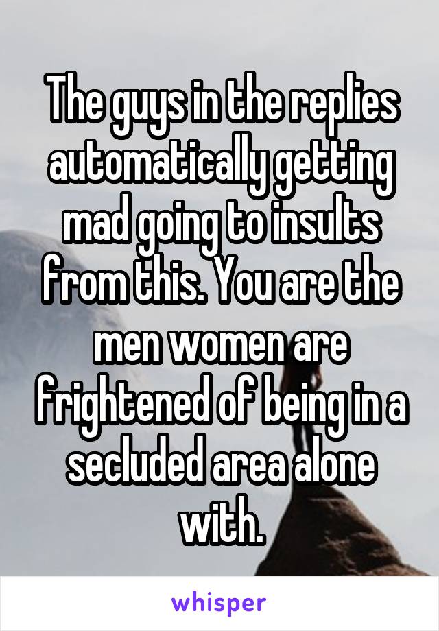 The guys in the replies automatically getting mad going to insults from this. You are the men women are frightened of being in a secluded area alone with.