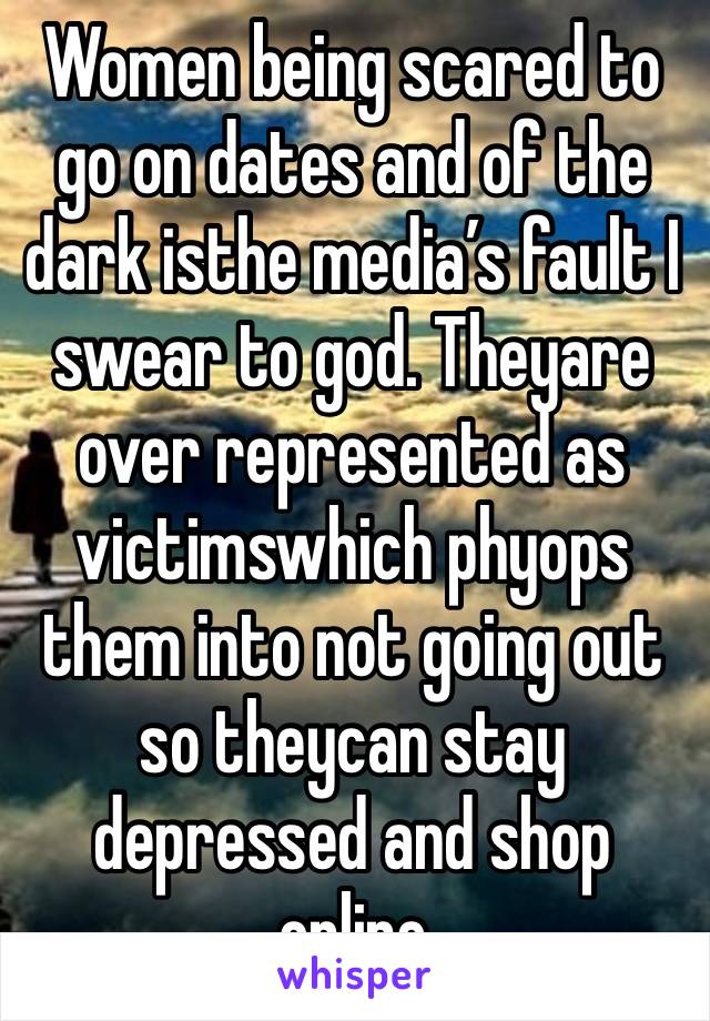 Women being scared to go on dates and of the dark isthe media’s fault I swear to god. Theyare over represented as victimswhich phyops them into not going out so theycan stay depressed and shop online