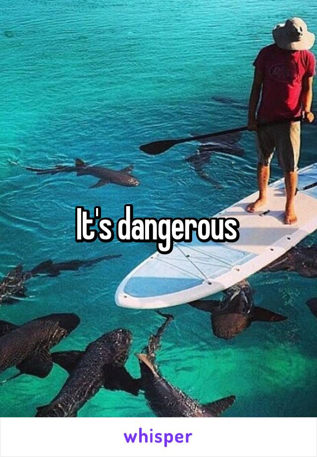 It's dangerous 