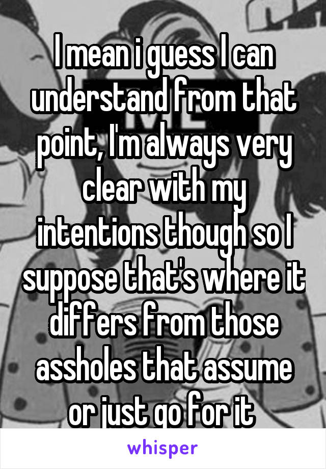 I mean i guess I can understand from that point, I'm always very clear with my intentions though so I suppose that's where it differs from those assholes that assume or just go for it 