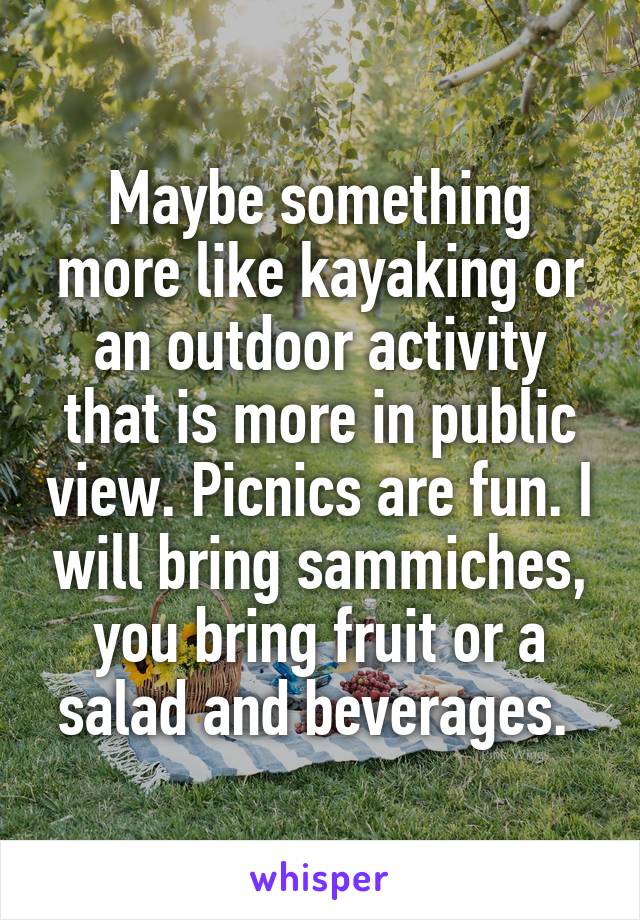 Maybe something more like kayaking or an outdoor activity that is more in public view. Picnics are fun. I will bring sammiches, you bring fruit or a salad and beverages. 