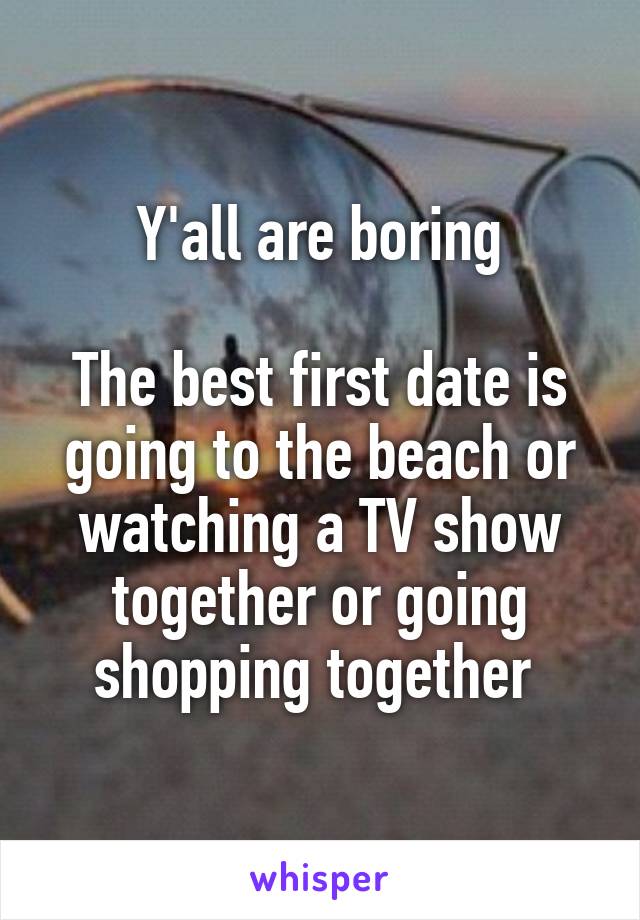 Y'all are boring

The best first date is going to the beach or watching a TV show together or going shopping together 