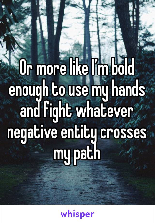 Or more like I’m bold enough to use my hands and fight whatever negative entity crosses my path 