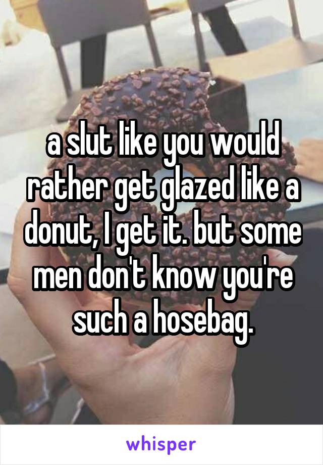 a slut like you would rather get glazed like a donut, I get it. but some men don't know you're such a hosebag.