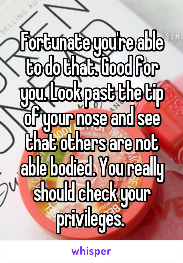 Fortunate you're able to do that. Good for you. Look past the tip of your nose and see that others are not able bodied. You really should check your privileges. 