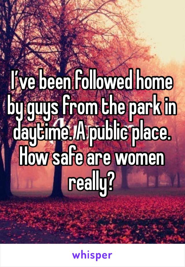 I’ve been followed home by guys from the park in daytime. A public place. How safe are women really?