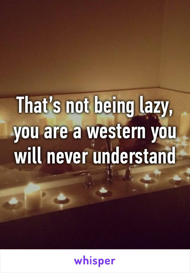 That’s not being lazy, you are a western you will never understand 