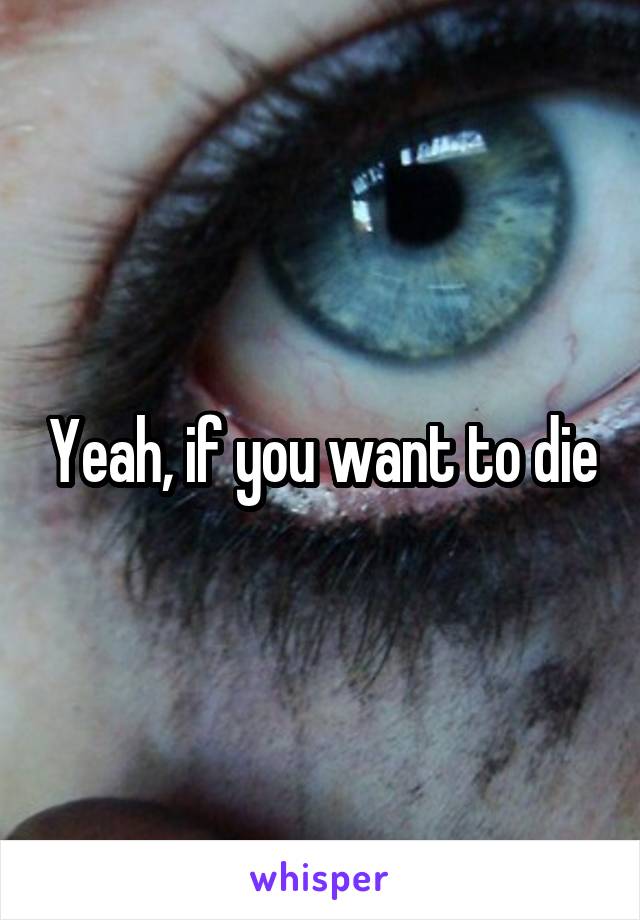 Yeah, if you want to die