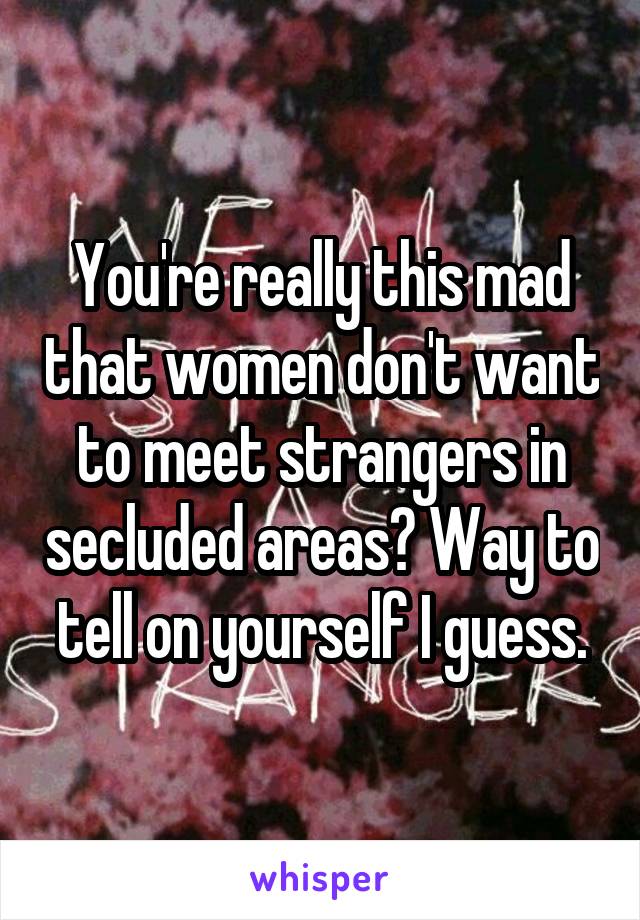 You're really this mad that women don't want to meet strangers in secluded areas? Way to tell on yourself I guess.