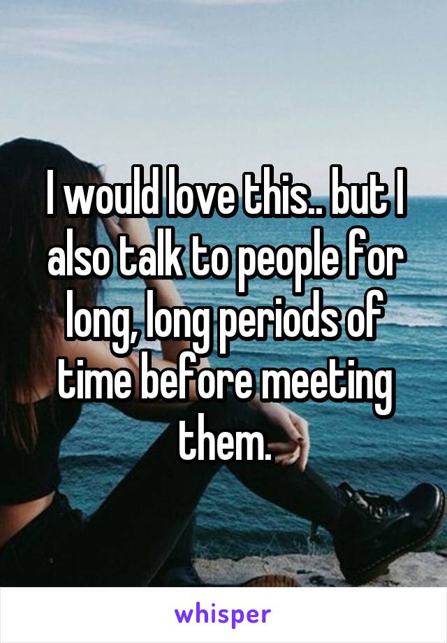 I would love this.. but I also talk to people for long, long periods of time before meeting them.