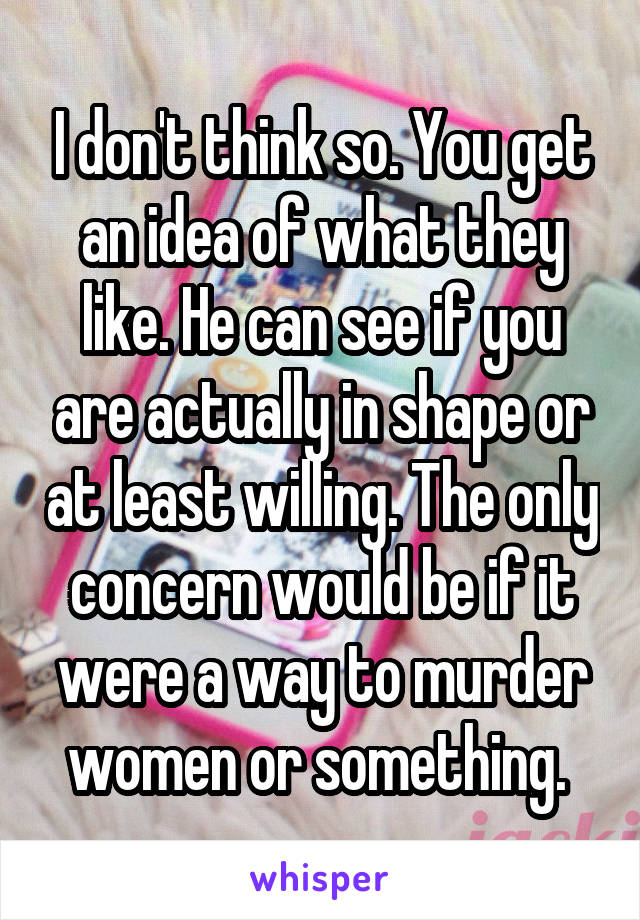 I don't think so. You get an idea of what they like. He can see if you are actually in shape or at least willing. The only concern would be if it were a way to murder women or something. 