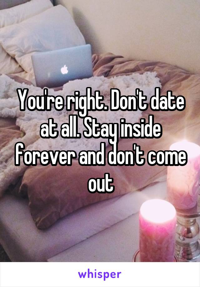 You're right. Don't date at all. Stay inside forever and don't come out