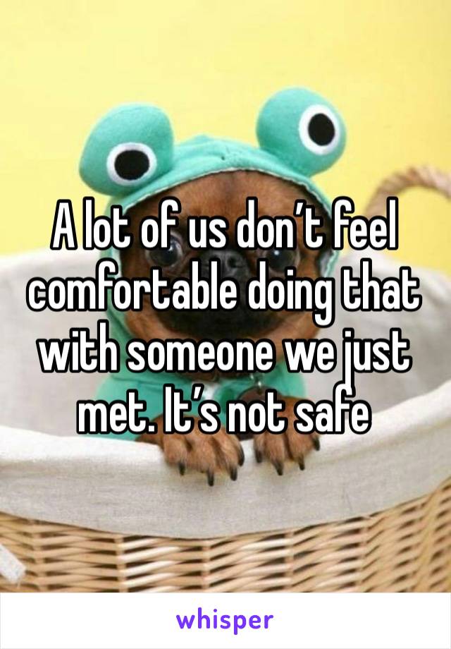 A lot of us don’t feel comfortable doing that with someone we just met. It’s not safe