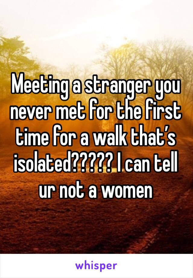 Meeting a stranger you never met for the first time for a walk that’s isolated????? I can tell ur not a women