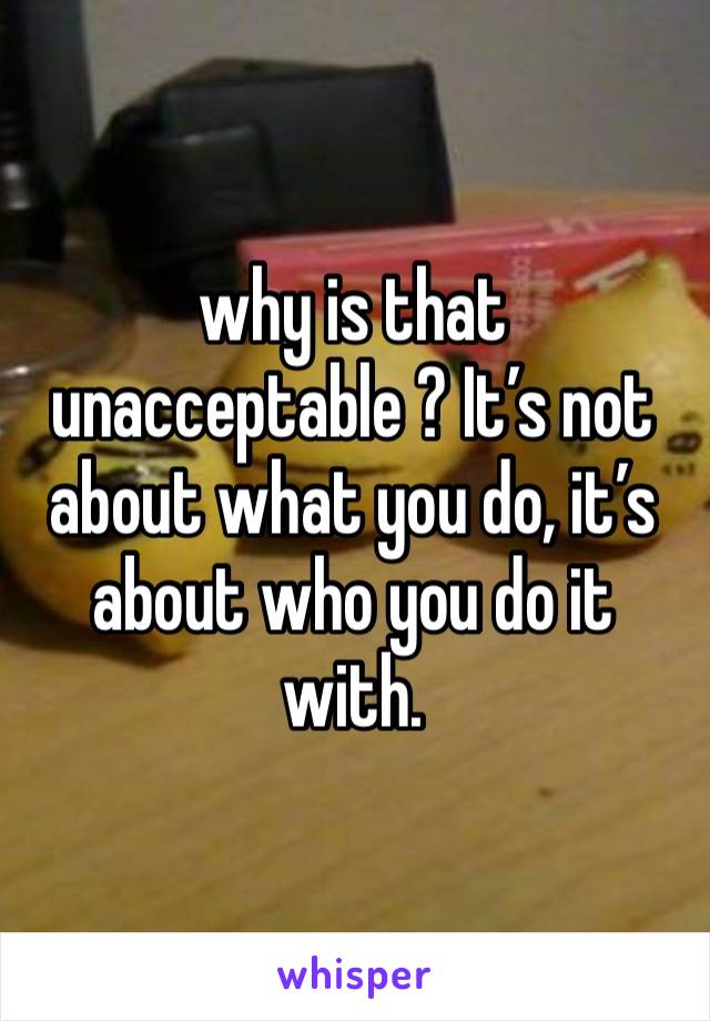 why is that unacceptable ? It’s not about what you do, it’s about who you do it with. 