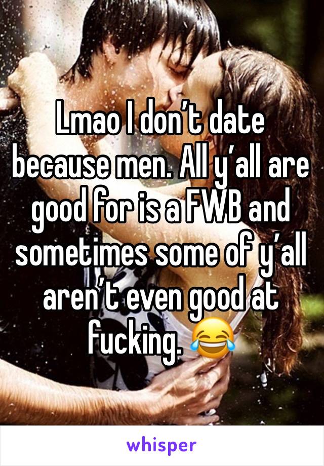 Lmao I don’t date because men. All y’all are good for is a FWB and sometimes some of y’all aren’t even good at fucking. 😂