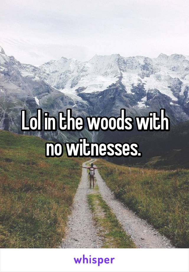 Lol in the woods with no witnesses. 