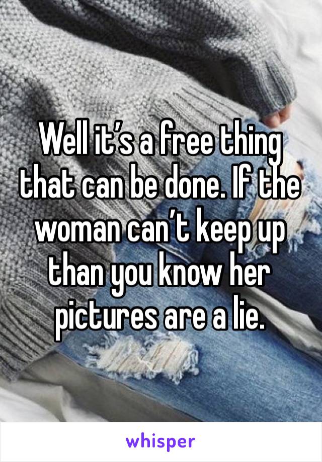 Well it’s a free thing that can be done. If the woman can’t keep up than you know her pictures are a lie.