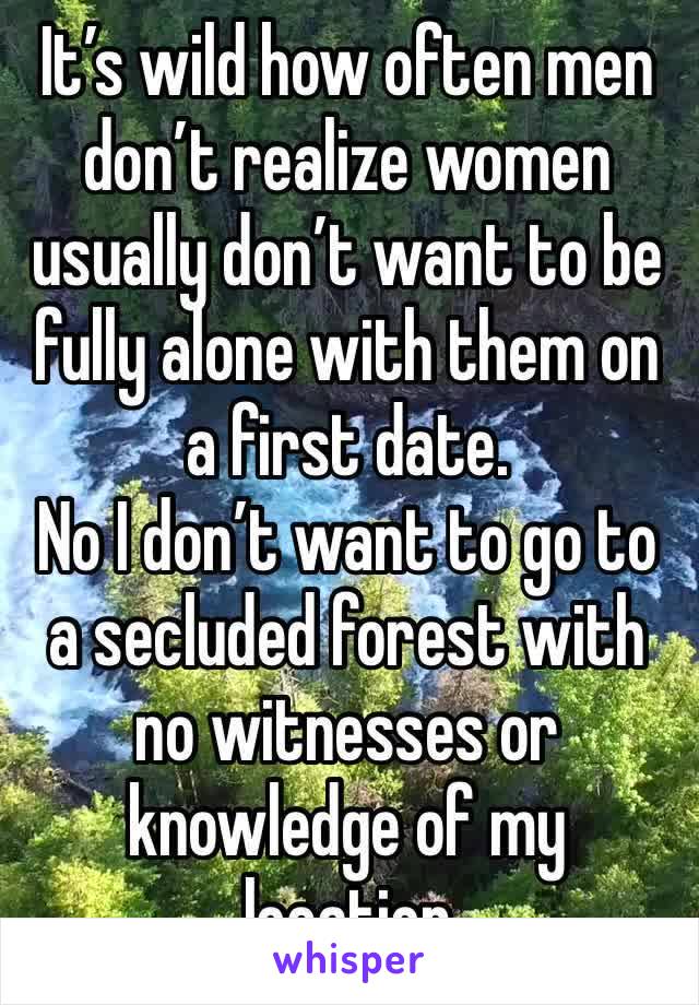 It’s wild how often men don’t realize women usually don’t want to be fully alone with them on a first date. 
No I don’t want to go to a secluded forest with no witnesses or knowledge of my location