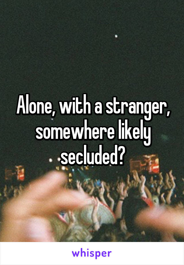 Alone, with a stranger, somewhere likely secluded?