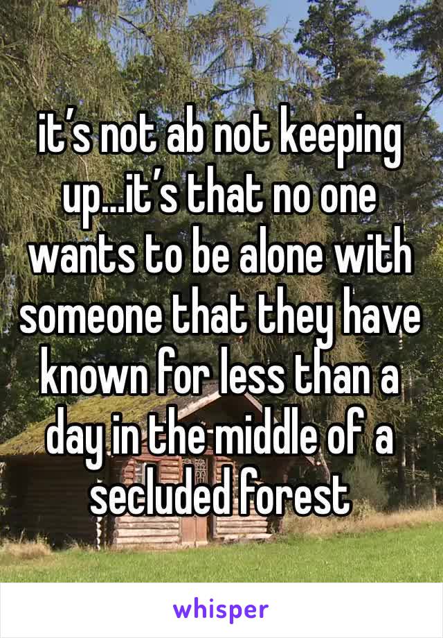 it’s not ab not keeping up…it’s that no one wants to be alone with someone that they have known for less than a day in the middle of a secluded forest