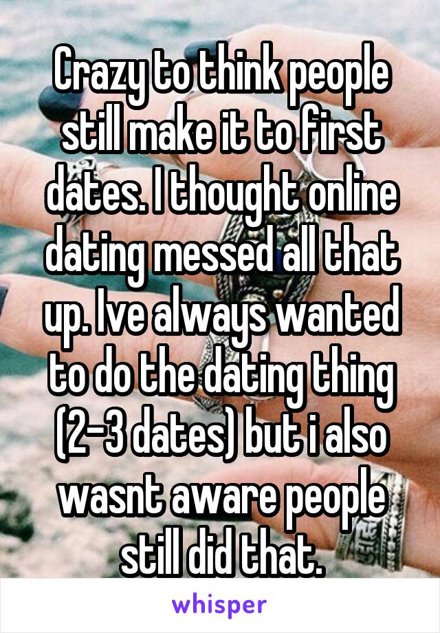 Crazy to think people still make it to first dates. I thought online dating messed all that up. Ive always wanted to do the dating thing (2-3 dates) but i also wasnt aware people still did that.