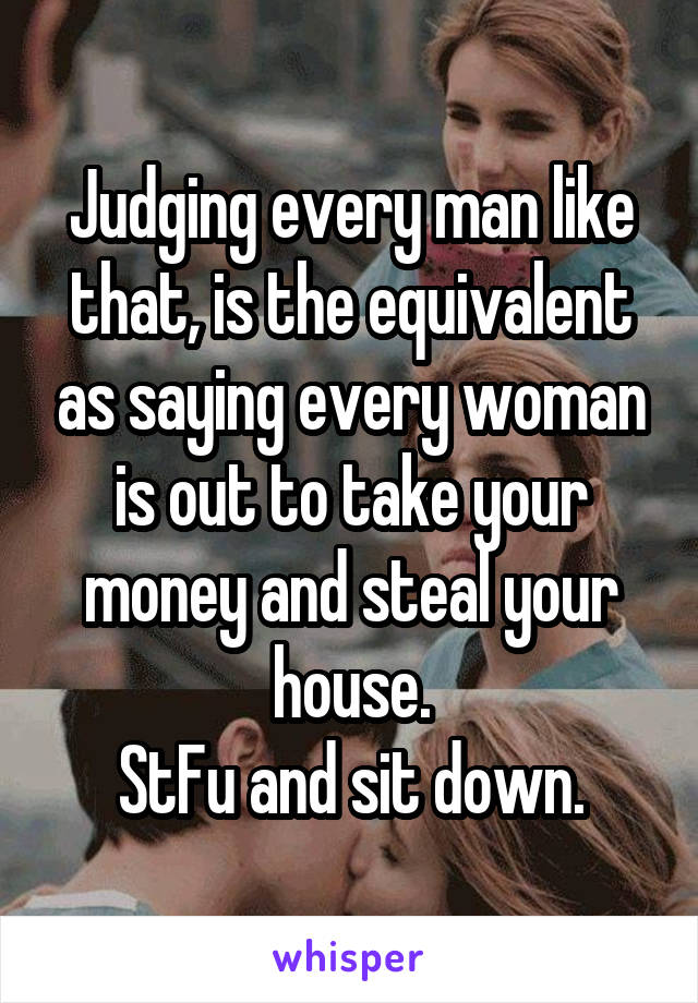 Judging every man like that, is the equivalent as saying every woman is out to take your money and steal your house.
StFu and sit down.