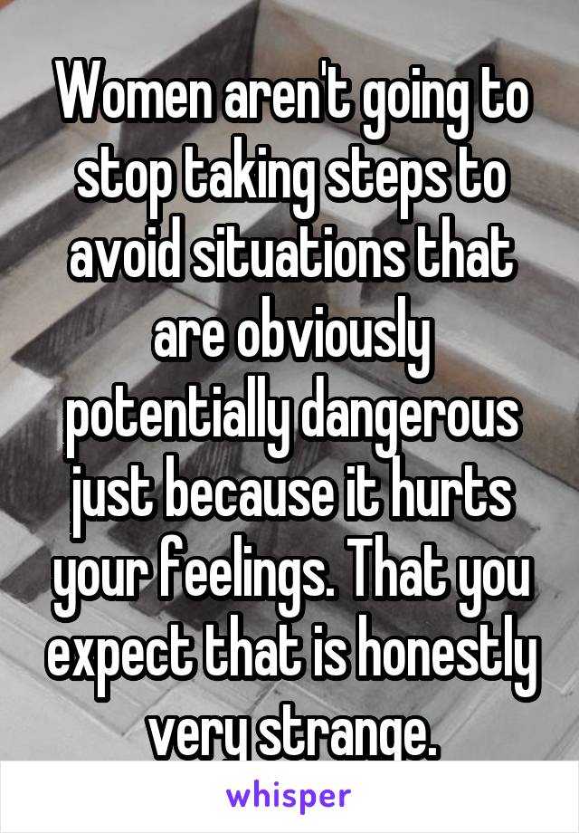 Women aren't going to stop taking steps to avoid situations that are obviously potentially dangerous just because it hurts your feelings. That you expect that is honestly very strange.