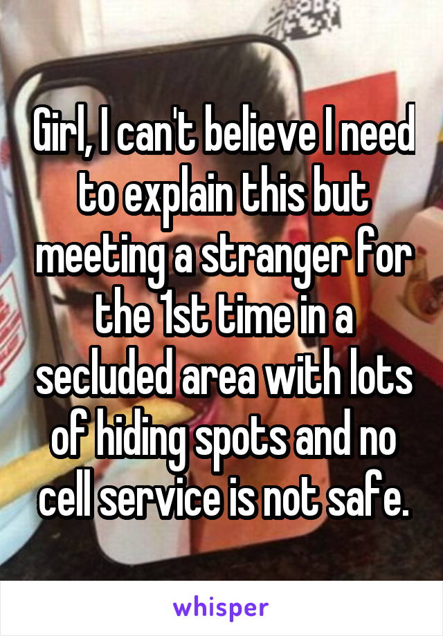 Girl, I can't believe I need to explain this but meeting a stranger for the 1st time in a secluded area with lots of hiding spots and no cell service is not safe.