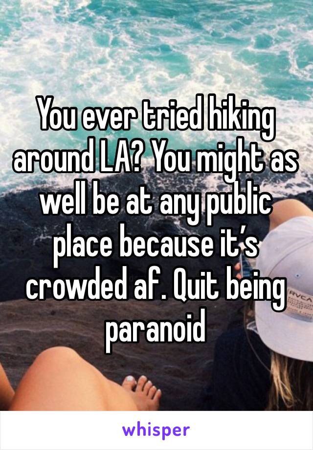 You ever tried hiking around LA? You might as well be at any public place because it’s crowded af. Quit being paranoid