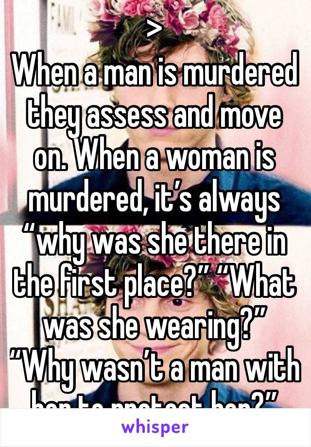 >
When a man is murdered they assess and move on. When a woman is murdered, it’s always “why was she there in the first place?” “What was she wearing?” “Why wasn’t a man with her to protect her?”