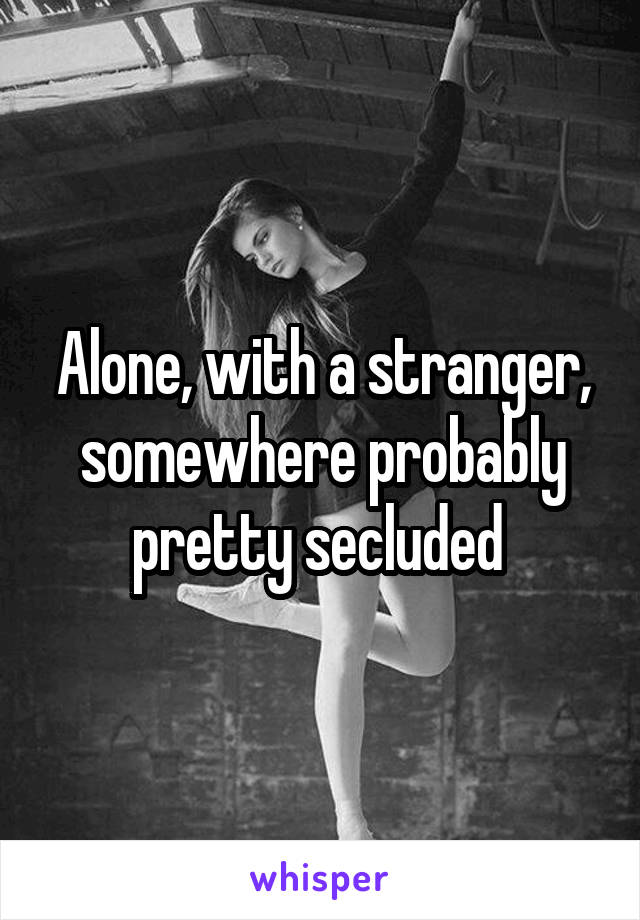 Alone, with a stranger, somewhere probably pretty secluded 