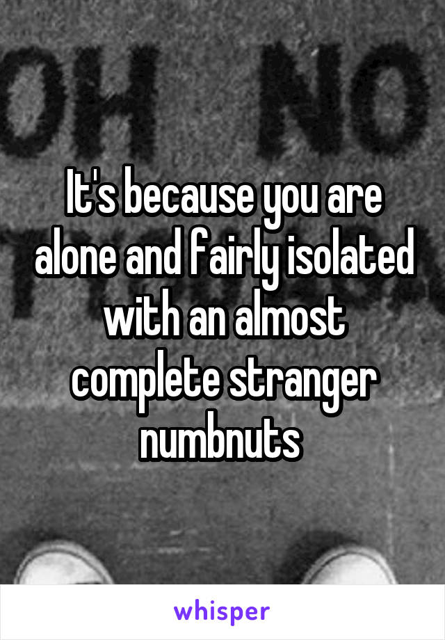 It's because you are alone and fairly isolated with an almost complete stranger numbnuts 