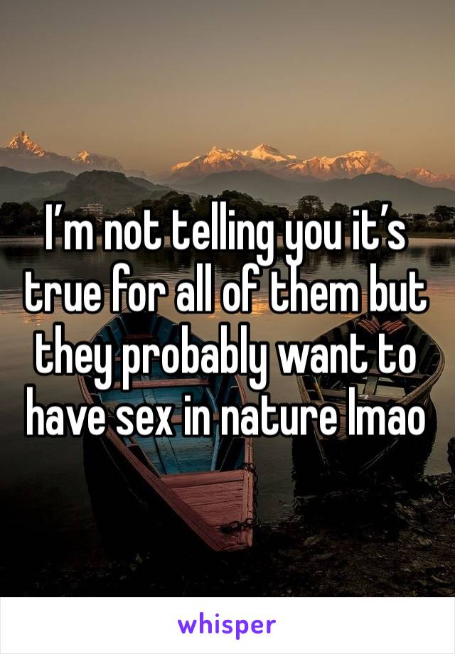 I’m not telling you it’s true for all of them but they probably want to have sex in nature lmao