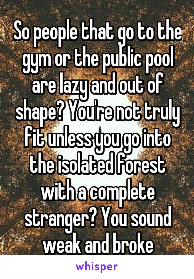 So people that go to the gym or the public pool are lazy and out of shape? You're not truly fit unless you go into the isolated forest with a complete stranger? You sound weak and broke