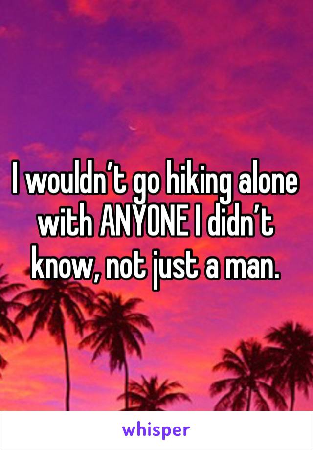 I wouldn’t go hiking alone with ANYONE I didn’t know, not just a man. 