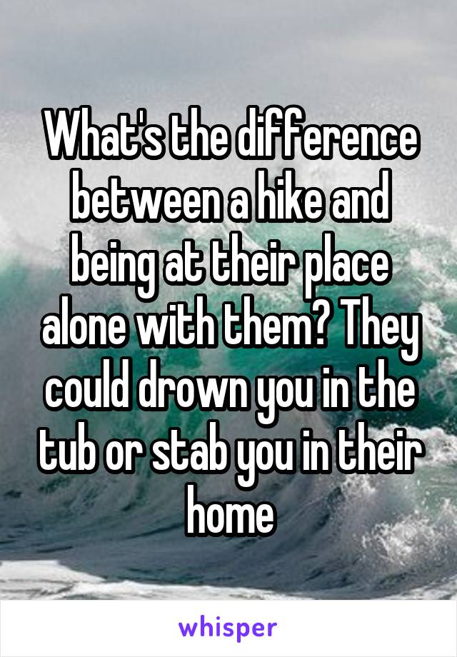 What's the difference between a hike and being at their place alone with them? They could drown you in the tub or stab you in their home