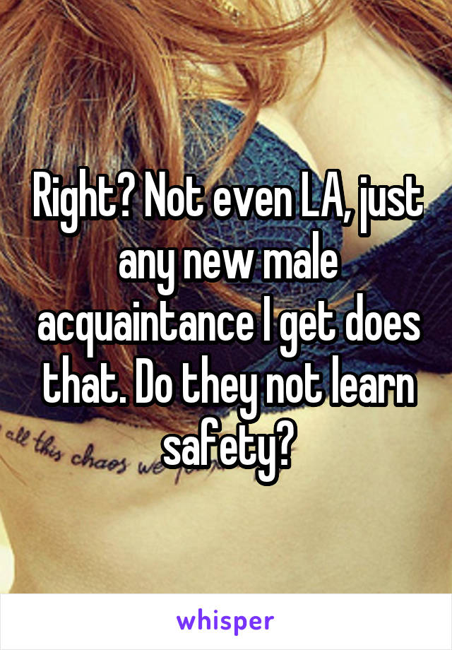 Right? Not even LA, just any new male acquaintance I get does that. Do they not learn safety?