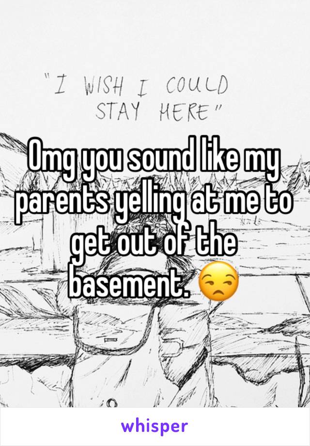 Omg you sound like my parents yelling at me to get out of the basement. 😒