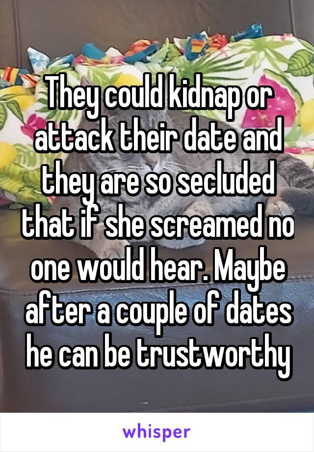 They could kidnap or attack their date and they are so secluded that if she screamed no one would hear. Maybe after a couple of dates he can be trustworthy